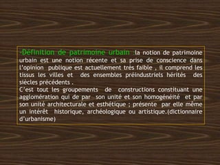 -Définition de patrimoine urbain :la notion de patrimoine
urbain est une notion récente et sa prise de conscience dans
l’opinion publique est actuellement très faible , il comprend les
tissus les villes et des ensembles préindustriels hérités des
siècles précédents .
C’est tout les groupements de constructions constituant une
agglomération qui de par son unité et son homogénéité et par
son unité architecturale et esthétique ; présente par elle même
un intérêt historique, archéologique ou artistique.(dictionnaire
d’urbanisme)
 