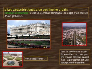 b)Les caractéristiques d’un patrimoine urbain:
1)Notion d’ensemble :c’est un élément primordial ,il s’agit d’un tout et
d’une globalité.
Versailles( France).
Dans le patrimoine urbain
de Versailles on peut pas
lire chaque élément appart
mais la perception est une
perception d’ensemble.
 