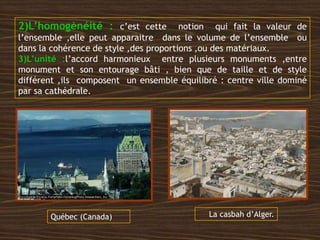 2)L’homogènéité : c’est cette notion qui fait la valeur de
l’ensemble ,elle peut apparaitre dans le volume de l’ensemble ou
dans la cohérence de style ,des proportions ,ou des matériaux.
3)L’unité :l’accord harmonieux entre plusieurs monuments ,entre
monument et son entourage bâti , bien que de taille et de style
différent ,ils composent un ensemble équilibré : centre ville dominé
par sa cathédrale.
La casbah d’Alger.Québec (Canada)
 