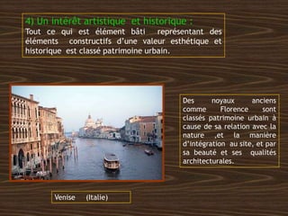 4) Un intérêt artistique et historique :
Tout ce qui est élément bâti représentant des
éléments constructifs d’une valeur esthétique et
historique est classé patrimoine urbain.
Venise (Italie)
Des noyaux anciens
comme Florence sont
classés patrimoine urbain à
cause de sa relation avec la
nature ,et la manière
d’intégration au site, et par
sa beauté et ses qualités
architecturales.
 
