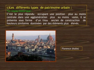 c)Les différents types de patrimoine urbain :
*Le noyau historique :
C’est le plus répondu occupant une position plus au moins
centrale dans une agglomération plus au moins vaste, il se
présente sous forme d’un tissu ancien de construction de
hauteurs similaires dominées par des éléments plus élevés.
Florence (Italie)
 