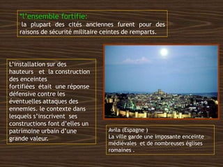 *l’ensemble fortifie:
la plupart des cités anciennes furent pour des
raisons de sécurité militaire ceintes de remparts.
Avila (Espagne )
La ville garde une imposante enceinte
médiévales et de nombreuses églises
romaines .
L’installation sur des
hauteurs et la construction
des enceintes
fortifiées était une réponse
défensive contre les
éventuelles attaques des
ennemies. le contexte dans
lesquels s’inscrivent ses
constructions font d’elles un
patrimoine urbain d’une
grande valeur.
 