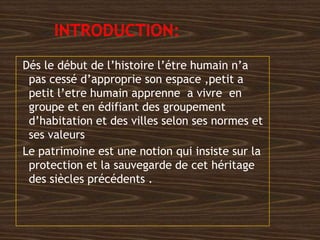 Dés le début de l’histoire l’étre humain n’a
pas cessé d’approprie son espace ,petit a
petit l’etre humain apprenne a vivre en
groupe et en édifiant des groupement
d’habitation et des villes selon ses normes et
ses valeurs
Le patrimoine est une notion qui insiste sur la
protection et la sauvegarde de cet héritage
des siècles précédents .
 