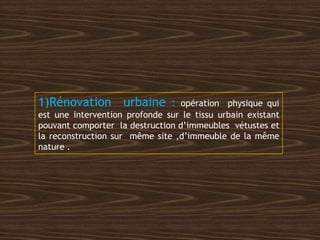 1)Rénovation urbaine : opération physique qui
est une intervention profonde sur le tissu urbain existant
pouvant comporter la destruction d’immeubles vétustes et
la reconstruction sur même site ,d’immeuble de la même
nature .
 