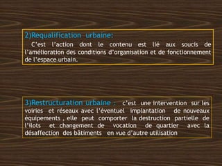 2)Requalification urbaine:
C’est l’action dont le contenu est lié aux soucis de
l’amélioration des conditions d’organisation et de fonctionnement
de l’espace urbain.
3)Restructuration urbaine : c’est une intervention sur les
voiries et réseaux avec l’éventuel implantation de nouveaux
équipements , elle peut comporter la destruction partielle de
l’ilots et changement de vocation de quartier avec la
désaffection des bâtiments en vue d’autre utilisation
 