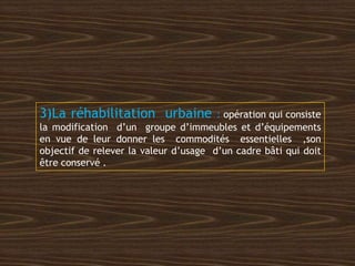 3)La réhabilitation urbaine : opération qui consiste
la modification d’un groupe d’immeubles et d’équipements
en vue de leur donner les commodités essentielles ,son
objectif de relever la valeur d’usage d’un cadre bâti qui doit
être conservé .
 