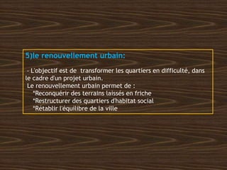 5)le renouvellement urbain:
- L'objectif est de transformer les quartiers en difficulté, dans
le cadre d'un projet urbain.
Le renouvellement urbain permet de :
*Reconquérir des terrains laissés en friche
*Restructurer des quartiers d'habitat social
*Rétablir l'équilibre de la ville
 