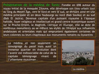 La médina et non seulement un
témoignage du passé mais aussi un
immense quartier en évolution dont
l’avenir est indissociable de celui de la
capitale témoignage vivant de
l’urbanisme musulman .
Présentation de la médina de Tunis: Fondée en 698 autour du
noyau initial de la mosquée Zitouna, elle développe son tissu urbain tout
au long du Moyen Âge, vers le nord et vers le sud, se divisant ainsi en une
médina principale et en deux faubourgs au nord (Bab Souika) et au sud
(Bab El Jazira). Devenue capitale d'un puissant royaume à l‘époque
hafside, foyer religieux et intellectuel et grand centre économique ouvert
sur le Proche-Orient, le Maghreb, l'Afrique et l'Europe, elle se dote de
nombreux monuments où se mêlent les styles de l'Ifriqiya aux influences
andalouses et orientales mais qui empruntent également certaines de
leurs colonnes ou leurs chapiteaux aux monuments romains ou byzantins
La médina
 