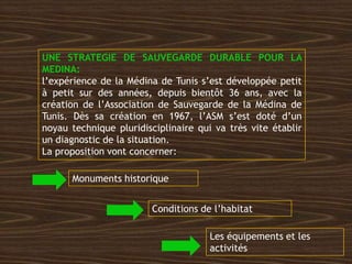 UNE STRATEGIE DE SAUVEGARDE DURABLE POUR LA
MEDINA:
l’expérience de la Médina de Tunis s’est développée petit
à petit sur des années, depuis bientôt 36 ans, avec la
création de l’Association de Sauvegarde de la Médina de
Tunis. Dès sa création en 1967, l’ASM s’est doté d’un
noyau technique pluridisciplinaire qui va très vite établir
un diagnostic de la situation.
La proposition vont concerner:
Monuments historique
Conditions de l’habitat
Les équipements et les
activités
 