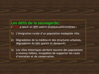 Les défis de la sauvegarde:
L’ASM a lancé un défi contre plusieurs phénomènes :
1) L’émigration rurale d’un population inadaptée ville.
2) Dégradation de la médina et des structures urbaines,
dégradation du bâti (palais et demeuré).
3) Les villes historiques abritent souvent des populations
a revenus faibles, incapables de supporter les couts
d’entretien et de conservation.
 