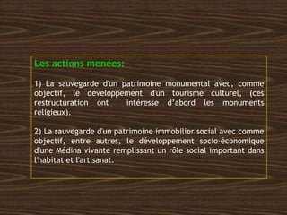 Les actions menées:
1) La sauvegarde d'un patrimoine monumental avec, comme
objectif, le développement d'un tourisme culturel, (ces
restructuration ont intéresse d’abord les monuments
religieux).
2) La sauvegarde d'un patrimoine immobilier social avec comme
objectif, entre autres, le développement socio-économique
d'une Médina vivante remplissant un rôle social important dans
l'habitat et l'artisanat.
 