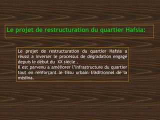 Le projet de restructuration du quartier Hafsia:
Le projet de restructuration du quartier Hafsia a
réussi a inverser le processus de dégradation engagé
depuis le début du XX siècle .
Il est parvenu a améliorer l’infrastructure du quartier
tout en renforçant le tissu urbain traditionnel de la
médina.
 