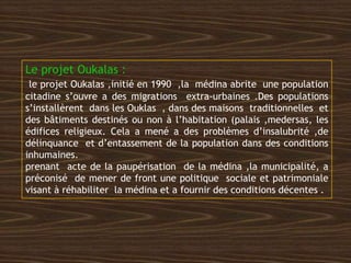 Le projet Oukalas :
le projet Oukalas ,initié en 1990 ,la médina abrite une population
citadine s’ouvre a des migrations extra-urbaines .Des populations
s’installèrent dans les Ouklas , dans des maisons traditionnelles et
des bâtiments destinés ou non à l’habitation (palais ,medersas, les
édifices religieux. Cela a mené a des problèmes d’insalubrité ,de
délinquance et d’entassement de la population dans des conditions
inhumaines.
prenant acte de la paupérisation de la médina ,la municipalité, a
préconisé de mener de front une politique sociale et patrimoniale
visant à réhabiliter la médina et a fournir des conditions décentes .
 