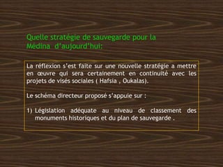 Quelle stratégie de sauvegarde pour la
Médina d’aujourd’hui:
La réflexion s’est faite sur une nouvelle stratégie a mettre
en œuvre qui sera certainement en continuité avec les
projets de visés sociales ( Hafsia , Oukalas).
Le schéma directeur proposé s’appuie sur :
1) Législation adéquate au niveau de classement des
monuments historiques et du plan de sauvegarde .
 
