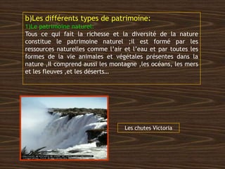 b)Les différents types de patrimoine:
1)Le patrimoine naturel:
Tous ce qui fait la richesse et la diversité de la nature
constitue le patrimoine naturel ;il est formé par les
ressources naturelles comme l’air et l’eau et par toutes les
formes de la vie animales et végétales présentes dans la
nature ,Il comprend aussi les montagne ,les océans, les mers
et les fleuves ,et les déserts…
Les chutes Victoria
 