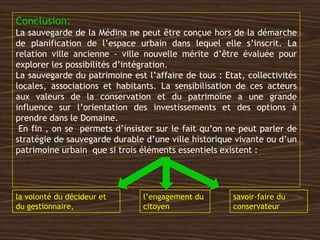 Conclusion:
La sauvegarde de la Médina ne peut être conçue hors de la démarche
de planification de l’espace urbain dans lequel elle s’inscrit. La
relation ville ancienne - ville nouvelle mérite d’être évaluée pour
explorer les possibilités d’intégration.
La sauvegarde du patrimoine est l’affaire de tous : Etat, collectivités
locales, associations et habitants. La sensibilisation de ces acteurs
aux valeurs de la conservation et du patrimoine a une grande
influence sur l’orientation des investissements et des options à
prendre dans le Domaine.
En fin , on se permets d’insister sur le fait qu’on ne peut parler de
stratégie de sauvegarde durable d’une ville historique vivante ou d’un
patrimoine urbain que si trois éléments essentiels existent :
la volonté du décideur et
du gestionnaire,
l’engagement du
citoyen
savoir-faire du
conservateur
 