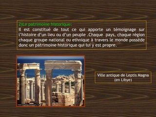 2)Le patrimoine historique:
Il est constitué de tout ce qui apporte un témoignage sur
l’histoire d’un lieu ou d’un peuple .Chaque pays, chaque région
chaque groupe national ou ethnique à travers le monde possède
donc un patrimoine historique qui lui y est propre.
Ville antique de Leptis Magna
(en Libye)
 
