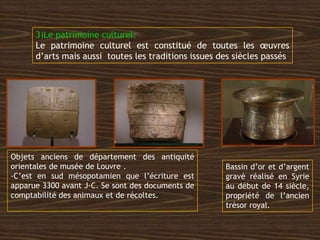 3)Le patrimoine culturel:
Le patrimoine culturel est constitué de toutes les œuvres
d’arts mais aussi toutes les traditions issues des siècles passés
Objets anciens de département des antiquité
orientales de musée de Louvre .
-C’est en sud mésopotamien que l’écriture est
apparue 3300 avant J-C. Se sont des documents de
comptabilité des animaux et de récoltes.
Bassin d’or et d’argent
gravé réalisé en Syrie
au début de 14 siècle,
propriété de l’ancien
trésor royal.
 
