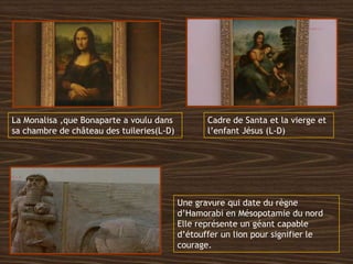 La Monalisa ,que Bonaparte a voulu dans
sa chambre de château des tuileries(L-D)
Cadre de Santa et la vierge et
l’enfant Jésus (L-D)
Une gravure qui date du règne
d’Hamorabi en Mésopotamie du nord
Elle représente un géant capable
d’étouffer un lion pour signifier le
courage.
 
