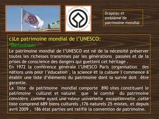 c)Le patrimoine mondial de l’UNESCO:
*Définition:
Le patrimoine mondial de l’UNESCO est né de la nécessité préserver
toutes les richesses transmises par les générations passées et de la
prises de conscience des dangers qui guettent cet héritage .
En 1972 la conférence générale l’UNESCO Paris (organisation des
nations unis pour l’éducation , la science et la culture ) commence à
établir une liste d’éléments du patrimoine dont la survie doit être
garantie.
La liste de patrimoine mondial comporte 890 sites constituant le
patrimoine culturel et naturel que le comité du patrimoine
considère comme ayant une valeur universelle exceptionnelle .cette
liste comprend 689 biens culturels ,176 naturels 25 mixtes, et depuis
avril 2009 , 186 état parties ont ratifié la convention de patrimoine.
Emblème du patrimoine mondial.
Drapeau et
emblème de
patrimoine mondial
 