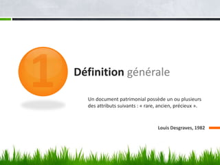 Définition générale

  Un document patrimonial possède un ou plusieurs
  des attributs suivants : « rare, ancien, précieux ».


                                  Louis Desgraves, 1982
 