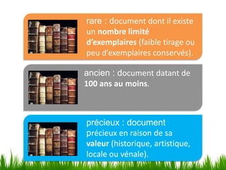 rare : document dont il existe
un nombre limité
d’exemplaires (faible tirage ou
peu d’exemplaires conservés).

ancien : document datant de
100 ans au moins.



précieux : document
précieux en raison de sa
valeur (historique, artistique,
locale ou vénale).
 