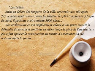 *Le théâtre:
Situé en dehors des remparts de la ville, construit vers 160 après
J.C. ce monument compte parmi les théâtres les plus complets en Afrique
du nord, il pourrait avoir contenu 3000 places .
Son architecture et son emplacement adossé à une pente montre la
difficulté du terrain et confirme en même temps le génie de l'architecture
qui a fait épouser la construction au terrain .Ce monument a été
restauré après la fouille.
 