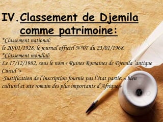 IV.Classement de Djemila
comme patrimoine:
*Classement national:
le 20/01/1928, le journal officiel N°07 du 23/01/1968.
*Classement mondial:
Le 17/12/1982, sous le nom « Ruines Romaines de Djemila ’antique
Cuicul ‘»
-Justification de l’inscription fournie pas l’état partie: « bien
culturel et site romain des plus importants d’Afrique »
 