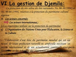 VI.La gestion de Djemila:
La protection du site relève des lois nationales No. 90-30 (1990) et
No. 98-04 (1998), relatives à la protection du patrimoine culturel
algérien.
A. Les acteurs concernés:
Les acteurs internationaux :
1/Les organismes veillant sur la protection du patrimoine:
a) L’Organisation des Nations Unies pour l'Education, la Science et
la Culture:
*l’élaboration d’une liste du patrimoine mondial qui est un
recueil de toute production naturelle ou artificielle suscitant un
intérêt international et de son actualisation continuelle ainsi que la
formation et les échanges des expériences professionnelles entre les
membres affiliés.
 