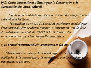b) Le Centre International d'Etudes pour la Conservation et la
Restauration des Biens Culturels :
*Soutenir des institutions nationales responsables du patrimoine
culturel dans les Etats.
*Conseillant au niveau du Comité du patrimoine mondial pour
l'évaluation des biens culturels proposés à l'inscription sur la liste
du patrimoine mondial de l’UNESCO et fournit des
recommandations pour leur éventuelle restauration.
c) Le Conseil International des Monuments et des Sites :
*Promouvoir la théorie, la méthodologie et la technologie
appliquées à la conservation, la protection et la mise en valeur des
monuments et des sites.
 