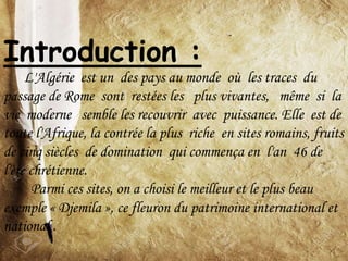 Introduction :
L'Algérie est un des pays au monde où les traces du
passage de Rome sont restées les plus vivantes, même si la
vie moderne semble les recouvrir avec puissance. Elle est de
toute l'Afrique, la contrée la plus riche en sites romains, fruits
de cinq siècles de domination qui commença en l'an 46 de
l'ère chrétienne.
Parmi ces sites, on a choisi le meilleur et le plus beau
exemple « Djemila », ce fleuron du patrimoine international et
national .
 