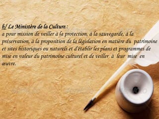 b/ Le Ministère de la Culture.:
a pour mission de veiller à la protection, à la sauvegarde, à la
préservation, à la proposition de la législation en matière du patrimoine
et sites historiques ou naturels et d'établir les plans et programmes de
mise en valeur du patrimoine culturel et de veiller à leur mise en
œuvre.
 