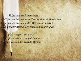 3) Les acteurs économiques :
a/ L’ Agence Nationale de Développement Touristique
b/Le Fonds National du Patrimoine Culturel
c/Le Fonds National de Promotion Touristiques
4/Les agents sociaux :
a/Les Associations du patrimoine
b/ L’association des amis de Djemila
 