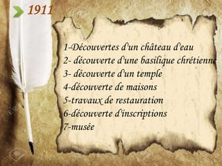 1911
1-Découvertes d'un château d'eau
2- découverte d'une basilique chrétienne
3- découverte d'un temple
4-découverte de maisons
5-travaux de restauration
6-découverte d'inscriptions
7-musée
 