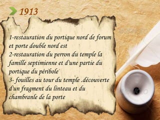 1913
1-restauration du portique nord de forum
et porte double nord est
2-restauration du perron du temple la
famille septimienne et d'une partie du
portique du péribole
3- fouilles au tour du temple .découverte
d'un fragment du linteau et du
chambranle de la porte
 
