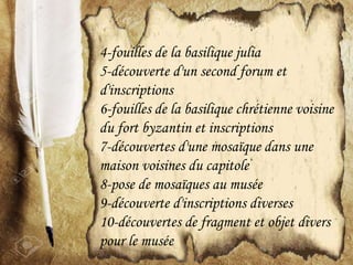 4-fouilles de la basilique julia
5-découverte d'un second forum et
d'inscriptions
6-fouilles de la basilique chrétienne voisine
du fort byzantin et inscriptions
7-découvertes d'une mosaïque dans une
maison voisines du capitole
8-pose de mosaïques au musée
9-découverte d'inscriptions diverses
10-découvertes de fragment et objet divers
pour le musée
 