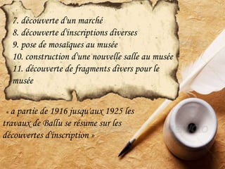 7. découverte d'un marché
8. découverte d'inscriptions diverses
9. pose de mosaïques au musée
10. construction d'une nouvelle salle au musée
11. découverte de fragments divers pour le
musée
« a partie de 1916 jusqu'aux 1925 les
travaux de Ballu se résume sur les
découvertes d'inscription »
 