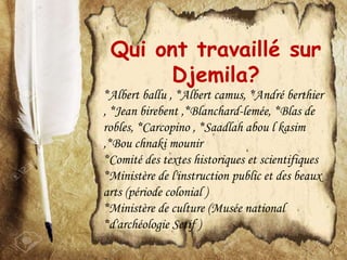 Qui ont travaillé sur
Djemila?
*Albert ballu , *Albert camus, *André berthier
, *Jean birebent ,*Blanchard-lemée, *Blas de
robles, *Carcopino , *Saadlah abou l kasim
,*Bou chnaki mounir
*Comité des textes historiques et scientifiques
*Ministère de l'instruction public et des beaux
arts (période colonial )
*Ministère de culture (Musée national
*d'archéologie Setif )
 