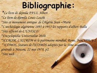 Bibliographie:
*Le livre de dejmila PAUL Albert
*Le livre de djemila Louis Leschi
*Site et monument antique de l'Algérie Jean –Marie
*L'archéologie algérienne 1895 à 1915 les rapports d'albert Ballu
*Site officiel de L'UNISCO
*Encyclopédia Universalise 2010.
*ICCROM, L'ICCROM et le patrimoine mondial, Rome, Juin 1996, p.2
*ICOMOS, Statuts de l'ICOMOS adoptés par la 5ème assemblée
générale à Moscou, 22 mai 1978, p2.
*Site web
 