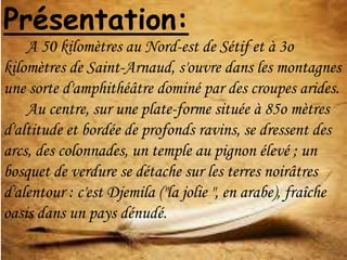 Présentation:
A 50 kilomètres au Nord-est de Sétif et à 3o
kilomètres de Saint-Arnaud, s'ouvre dans les montagnes
une sorte d'amphithéâtre dominé par des croupes arides.
Au centre, sur une plate-forme située à 85o mètres
d'altitude et bordée de profonds ravins, se dressent des
arcs, des colonnades, un temple au pignon élevé ; un
bosquet de verdure se détache sur les terres noirâtres
d'alentour : c'est Djemila ("la jolie ", en arabe), fraîche
oasis dans un pays dénudé.
 