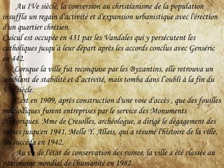 Au IVe siècle, la conversion au christianisme de la population
insuffla un regain d'activité et d'expansion urbanistique avec l'érection
d'un quartier chrétien.
Cuicul est occupée en 431 par les Vandales qui y persécutent les
catholiques jusqu’à leur départ après les accords conclus avec Genséric
en 442.
Lorsque la ville fut reconquise par les Byzantins, elle retrouva un
semblant de stabilité et d’activité, mais tomba dans l’oubli à la fin du
VIe siècle.
C'est en 1909, après construction d'une voie d'accès , que des fouilles
méthodiques furent entreprises par le service des Monuments
Historiques. Mme de Cresolles, archéologue, a dirigé le dégagement des
ruines jusqu'en 1941. Melle Y. Allais, qui a résumé l'histoire de la ville,
lui succéda en 1942.
Au vu de l'état de conservation des ruines, la ville a été classée au
patrimoine mondial de l'humanité en 1982.
 