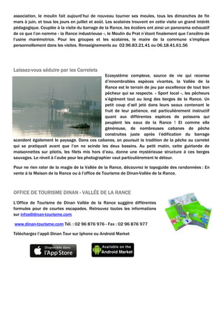 association, le moulin fait aujourd’hui de nouveau tourner ses meules, tous les dimanches de fin
mars à juin, et tous les jours en juillet et août. Les scolaires trouvent en cette visite un grand intérêt
pédagogique. Couplée à la visite du barrage de la Rance, les écoliers ont ainsi un panorama exhaustif
de ce que l’on nomme « la Rance industrieuse », le Moulin du Prat n’étant finalement que l’ancêtre de
l’usine marémotrice. Pour les groupes et les scolaires, le maire de la commune s’implique
personnellement dans les visites. Renseignements au 02.96.83.21.41 ou 06.18.41.61.56

Laissez-vous séduire par les Carrelets
Ecosystème complexe, source de vie qui recense
d’innombrables espèces vivantes, la Vallée de la
Rance est le terrain de jeu par excellence de tout bon
pêcheur qui se respecte. « Sport local », les pêcheurs
s’égrènent tout au long des berges de la Rance. Un
petit coup d’œil jeté dans leurs seaux contenant le
fruit de leur patience, est particulièrement instructif
quant aux différentes espèces de poissons qui
peuplent les eaux de la Rance ! Et comme elle
généreuse, de nombreuses cabanes de pêche
construites juste après l’édification du barrage
scandent également le paysage. Dans ces cabanes, on poursuit la tradition de la pêche au carrelet
qui se pratiquait avant que l’on ne scinde les deux bassins. Au petit matin, cette guirlande de
maisonnettes sur pilotis, les filets mis hors d’eau, donne une mystérieuse structure à ces berges
sauvages. Le réveil à l’aube pour les photographier vaut particulièrement le détour.
Pour ne rien rater de la magie de la Vallée de la Rance, découvrez le topoguide des randonnées : En
vente à la Maison de la Rance ou à l’office de Tourisme de Dinan-Vallée de la Rance.

OFFICE DE TOURISME DINAN - VALLÉE DE LA RANCE
L’Office de Tourisme de Dinan Vallée de la Rance suggère différentes
formules pour de courtes escapades. Retrouvez toutes les informations
sur infos@dinan-tourisme.com
www.dinan-tourisme.com Tél. : 02 96 876 976 - Fax : 02 96 876 977
Téléchargez l’appli Dinan Tour sur Iphone ou Android Market

 