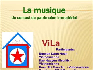 La musique
Un contact du patrimoine immatériel




                ViLa
                         Participants:
              Nguyen Dang Hoan         -
              Vietnamienne
              Dao Nguyen Kieu My -
              Vietnamienne
              Doan Thi Cam Tu - Vietnamienne 1
 