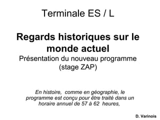 Terminale ES / L
Regards historiques sur le
monde actuel
Présentation du nouveau programme
(stage ZAP)
En histoire, comme en géographie, le
programme est conçu pour être traité dans un
horaire annuel de 57 à 62 heures,
D. Varinois
 