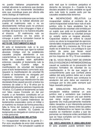 no puede hablarse propiamente de
nulidad absoluta la sentencia que declara
la nulidad no es meramente declarativa
sino que constituye pues por afecto ella
cierto distingo al matrimonio
Tampoco puede considerarse que se trata
propiamente de la nulidad absoluta por
cuanto el matrimonio nulo o no es
absolutamente ineficaz pues no produce
efecto respecto a los cónyuges e hijos sí
contrajo de buena fe o no hubiera disuelto
el divorcio . El matrimonio nulo se
convalida confirma en los actos el
cónyuge a quién le competen buscar la
causa del ejercicio de la acción
ACTO DE TESTAMENTO NULO
El acto el testamento nulo si le son
aplicables las normas que rigen la nulidad
absoluta Código civil ha establecido
causales propias atendiendo a sus
características lo que determina que no
todas las causales sean aplicables
entonces causales el testamento nulo la
siguiente; A) Cuando salga la
manifestación de voluntad del testador
pues el acto testamentario como todo acto
requiere la manifestación de voluntad B)
Cuando el testamento es otorgado por
incapaces menores de edad y por
mayores de edad cuya interdicción ha sido
declarada Esta causal sección a todos los
menores de edad a 16 y 18 años por la
soledad sólo arquería varones mayores de
18 años. C) Cuando el testamento se toda
con falsa causa Consiste en dar por
muerto a un heredero constituido en un
testamento anterior siendo falsa la noticia
de la muerte D) Cuando tratándose de
testamentos especiales como el militar o
el marítimo no revisan de forma prescrita y
falta la firma del testador o la persona
Realizar para recibirlo. E) Cuando el
testamento es otorgado en común por dos
o más personas
CAUSALES NULIDAD RELATIVA
1— Incapacidad relativa de la gente 2—
Por vicio resultante de error dolo violación
intimidación 3— Por simulación cuando el
acto real que lo condene perjudica el
derecho de terceros 4— Cuando la ley
declara anulable El acto anulable es igual
actu nulo todo lo puede serlo por las
causales establecidas tenemos
1★ INCAPACIDAD RELATIVA La
incapacidad relativa al contrario de la
cama incapacidad soluta hace nulo el acto
jurídico sólo lo hace anulables fue la
manifestaciónde voluntad sido emitida por
un sujeto que está en la posibilidad de
discernir y manifestar su voluntad porque
no estarlo sería un incapaz absoluto.
Capacidad relativa se refiere la causal
como es obvio la incapacidad de ejercicio
siendo tales incapaces los que enumera el
artículo calle 16 y menores de 18 lo que
duele es el deterioro. Los pródigos lo que
sufren de pena que llevan excel
interdicción las obligaciones contraídas
por los mayores de 16 y 18 son anulables
2★ EL VICIO RESULTANT DE ERROR
DOLO VIOLENCIA O INTIMIDACIONEsta
causal se sustenta en la prevención del
proceso formativo de voluntad de su
manifestación a fin de que según el
consentimiento para que confiará plena
validez del acto jurídico debe ser o estar
horror d vicio El ahorro que conduzca la
anulación del acto debe ser esencial y
consigue por la otra parte siempre que
haya causado perjuicio
3★ SIMULACION RELATIVA Por
simulación relativa celebrar un acto
jurídico real y verdadero que mantiene
oculto dando a conocer una qué distinto
que viene sergio el acto simulado
aparente Osi mula parcialmente mediante
datos inexactos o por interpósita persona
el acto jurídico que tienes entre las partes
el acto. Multielectrica se hacen los datos
exactos se mantienen ocultos y que las
personas se interpone entes acordado de
que se haya cumplido con los requisitos
de sustancia y forma
4★ DECLARACION D ANULABILIDAD
El acto anulable puede también tener
 