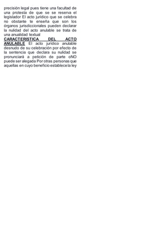 precisión legal pues tiene una facultad de
una protesta de que se se reserva el
legislador El acto jurídico que se celebra
no obstante te enseña que son los
órganos jurisdiccionales pueden declarar
la nulidad del acto anulable se trata de
una anualidad textual
CARACTERISTICA DEL ACTO
ANULABLE El acto jurídico anulable
desnudo de su celebración por efecto de
la sentencia que declara su nulidad se
pronunciará a petición de parte oNO
puede ser alegada Por otras personas que
aquellas en cuyo beneficio establecela ley
 