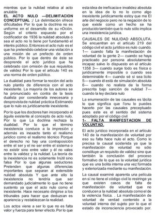 mientras que la nulidad relativa al acto
anulable
EL ACTO NULO —DELIMITACION
CONCEPTUAL ;/ La delimitación ofrece
dificultades Por lo que la doctrina no es
uniforme en el desarrollo de su nOción.
Según el criterio expuesto por el
codificador de 1936 la nulidad absoluta o
sea el acto no lo tiene por fundamentó el
interés público.Entonces el acto nulo es el
que ha pretendido celebrar una violación a
una misión de un prefecto de orden
público. Por lo que dentro de éste se
desprende el acto jurídico que ha
celebrado con omisión de sus requisitos
de validez Por lo que el artículo 140 es
una norma de orden público.
La dualidad para formar la noción del acto
nulo plantío de diferencia con el acto
inexistente. La mayoría de los autores se
ha pronunciado en contra de la tesis
dualista por considerarla innecesaria y
desprovistade nulidad práctica Estimando
que lo nulo es jurídicamente inexistente.
Por lo que los doctores han incorporado el
águila existente al concepto de acto nulo.
Por lo que La doctrina rechaza la
dualidad. Por lo que el término
inexistencia conduce a la impresión y
además es inexacto tanto el realismo
jurídico como el realismo técnico Porque
el derecho no hay una contraposición
entre el ser y el no ser entre el sistema o
no existir sino entre valer y él no vales
entre la validez y la nulidad. La teoría de
la inexistencia no es solamente Inútil sino
falsa Por lo que algunas seductores
Pretenden que algunas diferencias
importantes que separan al extensible
nulidad absoluta Y que ante ello la
inexistencia no tendría que ser
demandado judicialmente lo que no tiene
sustento ya que el acto nulo como el
inexistente. Hace necesario dirigirse a los
tribunales para hacer que deduzcan es
apariencia y restablezcan la realidad.
Los actos viene a ser lo que no es falta
valor y fuerza para tener efecto.Por lo que
esta idea de ineficacia e invalidez absoluta
en la idea de lo no lo como algo
inexistente jurídicamente estoy que me El
arte del negocio pero no la negación de lo
que existe como un hecho se ha
producido también que lo nulo sólo implica
una inexistencia jurídica.
CAUSALES DE NULIDAD ABSOLUTA.
Se encuentran en el artículo 219 del
código civil el acto jurídico es nulo cuando.
1— cuando falta la manifestación de
voluntad de la gente 2— cuando se haya
practicado por persona absolutamente
incapaz salvo lo dispuesto en el artículo
1358 3— cuando surge todo es física o
jurídicamente imposible o cuando sea
determinable 4— cuando sé si sea lícito
5— cuando él está de simulación absoluta
6— cuando no realista de la forma
prescrita bajo sanción de nulidad 7—
cuando la ley declara nulo
La enumeración de las causales es tácita
lo que significa que l'onu lo puedes
hacerlo por las causales preceptuado
pues este es el sentido del sistema
adoptado por el código civil
1- FALTA MANIFESTACION DE
VOLUNTAD.
El acto jurídico incorporada en el artículo
140 de la manifestación de voluntad por
eso su falta hace nulo el acto. Como lo
precisa la causal sostenida ya que la
manifestación de voluntad no sólo
constituye un requisito de validez sino que
también la conclusión del proceso
formativo de lo que es la voluntad jurídica
que es una bolita interna una vez formada
y exteriorizada mediante su manifestación.
La causal examiné aparenta una película
en sí no tiene el código civil lo restringe ya
que existen casos de falta de
manifestación de voluntad que no
conducena la nulidad absoluta como el de
la violencia física. . La manifestación de
voluntad de verdad contenido a la
voluntad interna del sujeto por lo que el
estado de inconsciencia provocado por.
 