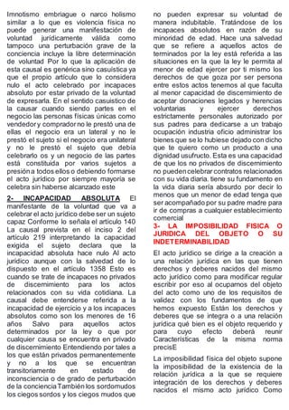 Imnotismo embriague o narco holismo
similar a lo que es violencia física no
puede generar una manifestación de
voluntad jurídicamente válida como
tampoco una perturbación grave de la
conciencia incluye la libre determinación
de voluntad Por lo que la aplicación de
esta causal es genérica sino casuística ya
que el propio artículo que lo considera
nulo el acto celebrado por incapaces
absoluto por estar privado de la voluntad
de expresarla. En el sentido casuistico de
la causar cuando siendo partes en el
negocio las personas físicas únicas como
vendedory compradorno le prestó una de
ellas el negocio era un lateral y no le
prestó el sujeto si el negocio era unilateral
y no le prestó el sujeto que debía
celebrarlo os y un negocio de las partes
está constituida por varios sujetos a
presióna todos ellos o debiendo formarse
el acto jurídico por siempre mayoría se
celebra sin haberse alcanzado este
2- INCAPACIDAD ABSOLUTA El
manifestante de la voluntad que va a
celebrar el acto jurídico debe ser un sujeto
capaz Conforme lo señala el artículo 140
La causal prevista en el inciso 2 del
artículo 219 interpretando la capacidad
exigida el sujeto declara que la
incapacidad absoluta hace nulo Al acto
jurídico aunque con la salvedad de lo
dispuesto en el artículo 1358 Esto es
cuando se trate de incapaces no privados
de discernimiento para los actos
relacionados con su vida cotidiana. La
causal debe entenderse referida a la
incapacidad de ejercicio y a los incapaces
absolutos como son los menores de 16
años Salvo para aquellos actos
determinados por la ley o que por
cualquier causa se encuentra en privado
de discernimiento Entendiendo por tales a
los que están privados permanentemente
y no a los que se encuentran
transitoriamente en estado de
inconsciencia o de grado de perturbación
de la concienciaTambién los sordomudos
los ciegos sordos y los ciegos mudos que
no pueden expresar su voluntad de
manera indubitable. Tratándose de los
incapaces absolutos en razón de su
minoridad de edad. Hace una salvedad
que se refiere a aquellos actos de
terminados por la ley está referida a las
situaciones en la que la ley le permita al
menor de edad ejercer por ti mismo los
derechos de que goza por ser persona
entre estos actos tenemos al que faculta
al menor capacidad de discernimiento de
aceptar donaciones legados y herencias
voluntarias y ejercer derechos
estrictamente personales autorizado por
sus padres para dedicarse a un trabajo
ocupación industria oficio administrar los
bienes que se lo hubiese dejado con dicho
que te quiero como un producto a una
dignidad usufructo. Esta es una capacidad
de que los no privados de discernimiento
no puedencelebrar contratos relacionados
con su vida diaria. tiene su fundamento en
la vida diaria sería absurdo por decir lo
menos que un menor de edad tenga que
ser acompañado por su padre madre para
ir de compras a cualquier establecimiento
comercial
3- LA IMPOSIBILIDAD FISICA O
JURIDICA DEL OBJETO O SU
INDETERMINABILIDAD
El acto jurídico se dirige a la creación a
una relación jurídica en las que tienen
derechos y deberes nacidos del mismo
acto jurídico como para modificar regular
escribir por eso al ocuparnos del objeto
del acto como uno de los requisitos de
validez con los fundamentos de que
hemos expuesto Están los derechos y
deberes que se integra o a una relación
jurídica qué bien es el objeto requerido y
para cuyo efecto deberá reunir
Características de la misma norma
precisE
La imposibilidad física del objeto supone
la imposibilidad de la existencia de la
relación jurídica a la que se requiere
integración de los derechos y deberes
nacidos el mismo acto jurídico Como
 