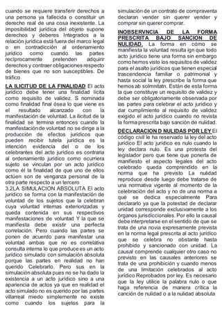 cuando se requiere transferir derechos a
una persona ya fallecida o constituir un
derecho real de una cosa inexistente. La
imposibilidad jurídica del objeto supone
derechos y deberes Integrados a la
relación jurídica está fuera del marco legal
o en contradicción al ordenamiento
jurídico como cuando las partes
recíprocamente pretenden adquirir
derechos y contraer obligaciones respecto
de bienes que no son susceptibles. De
tráfico
LA ILICITUD DE LA FINALIDAD El acto
jurídico debe tener una finalidad lícita
como requisito de validez. S nominada
como finalidad final ósea lo que viene es
el resultado alcanzado con la
manifestación de voluntad. La ilicitud de la
finalidad se termina entonces cuando la
manifestaciónde voluntad no se dirige a la
producción de efectos jurídicos que
pueden recibir tutela jurídica es la
intención evidencia del o de los
celebrantes del acto jurídico es contraria
al ordenamiento jurídico como ocurriera
sujeto se vinculan por un acto jurídico
como él la finalidad de que uno de ellos
actúen son de venganza personal de la
otra parte respecto a un tercero
3.2LA SIMULACION ABSOLUTA El acto
jurídico se forma con la manifestación de
voluntad de los sujetos que la celebran
cuya voluntad internas exteriorizadas y
queda contenida en sus respectivos
manifestaciones de voluntad Y la que se
manifiesta debe existir una perfecta
correlación. Pero cuando las partes se
ponen de acuerdo para manifestar una
voluntad ambas que no es correlativa
consulta interna lo que produce es un acto
jurídico simulado con simulación absoluta
porque las partes en realidad no han
querido Celebrarlo. Pero sus en la
simulación absoluta pues no se ha dado la
existencia a un acto jurídico sino a una
apariencia de actos ya que en realidad el
acto simulado no es querido por las partes
villarreal miedo simplemente no existe
como cuando los sujetos para la
simulación de un contrato de compraventa
declaran vender sin querer vender y
comprar sin querer comprar.
INOBSERVNCIA DE LA FORMA
PRESCRITA BAJO SANCION DE
NULIDAD. La forma en cómo se
manifiesta la voluntad resulta ign que todo
acto jurídico tiene una forma sin embargo
como hemos visto los requisitos de validez
para el asalto jurídicos que tienen especial
trascendencia familiar o patrimonial y
hasta social la ley prescribe la forma que
hemos ab solmnitatn. Están de esta forma
la que constituye un requisito de validez y
debe ser obligatoriamente observada por
las partes para celebrar el acto jurídico y
dar cumplimiento al requisito de validez
exigido el acto jurídico cuando no revista
la forma prescrita bajo sanción de nulidad.
DECLARACION D NULIDAS POR LEY El
código civil le ha reservado la ley del acto
jurídico El acto jurídico es nulo cuando la
ley declara nulo. Es una protesta del
legislador pero que tiene que ponerla de
manifiesto el aspecto legales del acto
celebrado queda comprendido en la
norma que ha previsto La nulidad
reproduce desde luego debe tratarse de
una normativa vigente al momento de la
celebración del acto y no de una norma a
qué se dedica especialmente Para
declararlo ya que la potestad de declarar
unidad corresponde exclusivamente a los
órganos jurisdiccionales.Por ello la causal
debe interpretarse en el sentido de que se
trata de una novia expresamente prevista
en la norma legal prescrita al acto jurídico
que se celebra no obstante hasta
prohibido y sancionado con unidad. La
causal comprende cualquier otro caso no
previsto en las causales anteriores se
trata de una prohibición y cuando menos
de una limitación celebrados al acto
jurídico Reprobados por ley. Es necesario
que la ley utilice la palabra nulo o que
haga referencia de manera crítica la
canción de nulidad o a la nulidad absoluta
 
