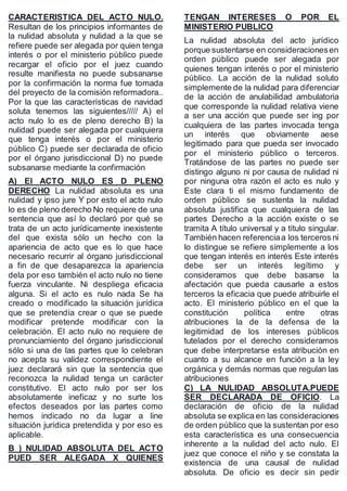 CARACTERISTICA DEL ACTO NULO.
Resultan de los principios informantes de
la nulidad absoluta y nulidad a la que se
refiere puede ser alegada por quien tenga
interés o por el ministerio público puede
recargar el oficio por el juez cuando
resulte manifiesta no puede subsanarse
por la confirmación la norma fue tomada
del proyecto de la comisión reformadora..
Por la que las características de navidad
soluta tenemos las siguientes///// A) el
acto nulo lo es de pleno derecho B) la
nulidad puede ser alegada por cualquiera
que tenga interés o por el ministerio
público C) puede ser declarada de oficio
por el órgano jurisdiccional D) no puede
subsanarse mediante la confirmación
A) El ACTO NULO ES D PLENO
DERECHO La nulidad absoluta es una
nulidad y ipso jure Y por esto el acto nulo
lo es de pleno derecho No requiere de una
sentencia que así lo declaró por qué se
trata de un acto jurídicamente inexistente
del que exista sólo un hecho con la
apariencia de acto que es lo que hace
necesario recurrir al órgano jurisdiccional
a fin de que desaparezca la apariencia
dela por eso también el acto nulo no tiene
fuerza vinculante. Ni despliega eficacia
alguna. Si el acto es nulo nada Se ha
creado o modificado la situación jurídica
que se pretendía crear o que se puede
modificar pretende modificar con la
celebración. El acto nulo no requiere de
pronunciamiento del órgano jurisdiccional
sólo si una de las partes que lo celebran
no acepta su validez correspondiente el
juez declarará sin que la sentencia que
reconozca la nulidad tenga un carácter
constitutivo. El acto nulo por ser los
absolutamente ineficaz y no surte los
efectos deseados por las partes como
hemos indicado no da lugar a line
situación jurídica pretendida y por eso es
aplicable.
B ) NULIDAD ABSOLUTA DEL ACTO
PUED SER ALEGADA X QUIENES
TENGAN INTERESES O POR EL
MINISTERIO PUBLICO
La nulidad absoluta del acto jurídico
porque sustentarse en consideracionesen
orden público puede ser alegada por
quienes tengan interés o por el ministerio
público. La acción de la nulidad soluto
simplemente de la nulidad para diferenciar
de la acción de anulabilidad ambulatoria
que corresponde la nulidad relativa viene
a ser una acción que puede ser ing por
cualquiera de las partes invocada tenga
un interés que obviamente aese
legitimado para que pueda ser invocado
por el ministerio público o terceros.
Tratándose de las partes no puede ser
distingo alguno ni por causa de nulidad ni
por ninguna otra razón el acto es nulo y
Este clara ti el mismo fundamento de
orden público se sustenta la nulidad
absoluta justifica que cualquiera de las
partes Derecho a la acción existe o se
tramita A título universal y a título singular.
También hacen referenciaa los terceros ni
lo distingue se refiere simplemente a los
que tengan interés en interés Este interés
debe ser un interés legítimo y
consideramos que debe basarse la
afectación que pueda causarle a estos
terceros la eficacia que puede atribuirle el
acto. El ministerio público en el que la
constitución política entre otras
atribuciones la de la defensa de la
legitimidad de los intereses públicos
tutelados por el derecho consideramos
que debe interpretarse esta atribución en
cuanto a su alcance en función a la ley
orgánica y demás normas que regulan las
atribuciones
C) LA NULIDAD ABSOLUTA.PUEDE
SER DECLARADA DE OFICIO. La
declaración de oficio de la nulidad
absoluta se explica en las consideraciones
de orden público que la sustentan por eso
esta característica es una consecuencia
inherente a la nulidad del acto nulo. El
juez que conoce el niño y se constata la
existencia de una causal de nulidad
absoluta. De oficio es decir sin pedir
 